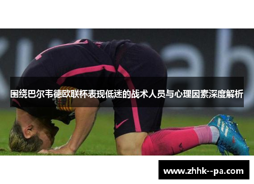 围绕巴尔韦德欧联杯表现低迷的战术人员与心理因素深度解析