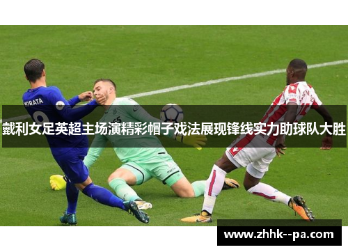 戴利女足英超主场演精彩帽子戏法展现锋线实力助球队大胜