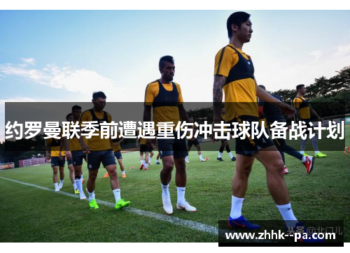 约罗曼联季前遭遇重伤冲击球队备战计划