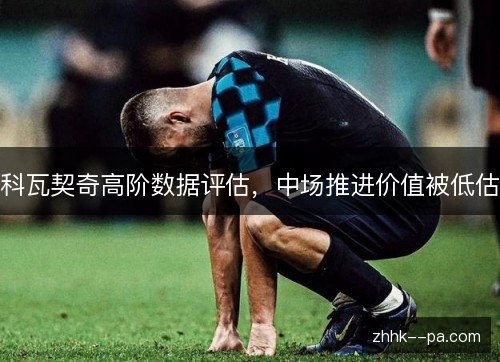 科瓦契奇高阶数据评估，中场推进价值被低估